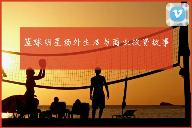 篮球明星场外生活与商业投资故事