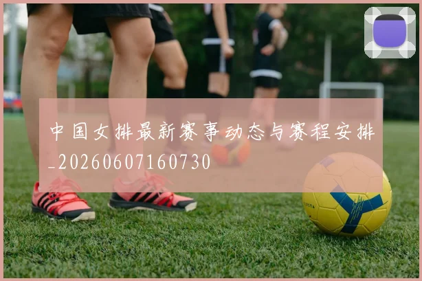 中国女排最新赛事动态与赛程安排_20260607160730