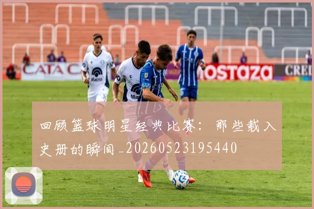 回顾篮球明星经典比赛：那些载入史册的瞬间_20260523195440