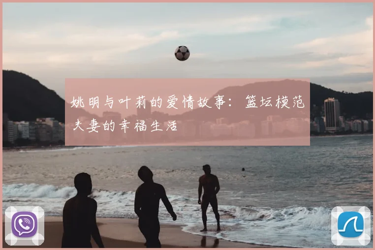 姚明与叶莉的爱情故事:篮坛模范夫妻的幸福生活
