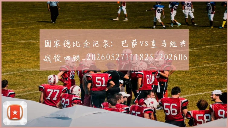国家德比全记录：巴萨vs皇马经典战役回顾_20260527111825_20260609132540