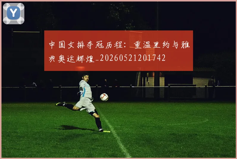 中国女排夺冠历程:重温里约与雅典奥运辉煌_20260521201742