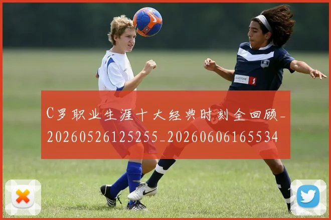 C罗职业生涯十大经典时刻全回顾_20260526125255_20260606165534