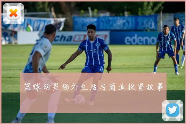 篮球明星场外生活与商业投资故事